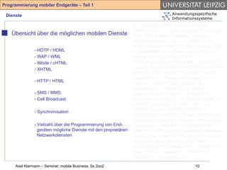 Programmierung mobiler Endgeräte – Teil 1

 Dienste                                                                           Anwendungsspezifische
                                                                                   Informationssysteme
                                                                 <!-- Compact HTML Document Type
                                                                 Definition --> <!-- Date: Tuesday November
    Übersicht über die möglichen mobilen Dienste                 25th 1997 Author: Tomihisa Kamada
                                                                 <tomy@access.co.jp> --> <!ENTITY %
                                                                 HTML.Version "-//W3C//DTD Compact HTML
               - HDTP / HDML                                     1.0 Draft//EN" > <!--Deprecated Features
               - WAP / WML                                       Switch =====--> <!ENTITY %
               - iMode / cHTML                                   HTML.Deprecated "INCLUDE"> <!ENTITY %
               - XHTML                                           Content-Type "CDATA"> <!ENTITY % HTTP-
                                                                 Method "GET | POST"> <!ENTITY % URL
                                                                 "CDATA"> <!-- Parameter Entities --> <!
               - HTTP / HTML
                                                                 ====--> <!ENTITY amp CDATA "&" --
                                                                 ampersand --> <!ENTITY gt CDATA ">" --
               - SMS / MMS                                       greater than --> <!ENTITY lt CDATA "<" --
               - Cell Broadcast                                  less than --> <!ENTITY % phrase "DFN"> <!
                                                                 ENTITY % special "A | IMG | BR "> <!
               - Synchronisation                                 ENTITY % form "INPUT | SELECT |
                                                                 TEXTAREA"> <!ENTITY % text "#PCDATA |
                                                                 %phrase | %special | %form"> <!ELEMENT
               - Vielzahl über die Programmierung von End-       (%phrase) - - (%text)*> <!ELEMENT BR - O
                 geräten mögliche Dienste mit den proprietären   EMPTY> <!ATTLIST BR clear (left|all|right|
                 Netzwerkdiensten                                none) none > <!ENTITY % block "P | %list |
                                                                 %preformatted | DL | DIV | CENTER |
                                                                 BLOCKQUOTE | FORM | HR "> <!ENTITY %
                                                                 flow "(%text | %block)*"> <!ENTITY lt
                                                                 CDATA "<" -- less than -->
     Axel Klarmann – Seminar: mobile Business, Ss 2oo2                                       10
 
