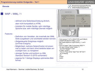 Programmierung mobiler Endgeräte – Teil 1

 Dienste                                                                               Anwendungsspezifische
                                                                                       Informationssysteme
                                                                 <!-- Compact HTML Document Type
                                                                 Definition --> <!-- Date: Tuesday November
    WAP – WML / 1                                                25th 1997 Author: Tomihisa Kamada
                                                                 <tomy@access.co.jp> --> <!ENTITY %
                                                                 HTML.Version "-//W3C//DTD Compact HTML
              - definiert eine Seitenbeschreibung ähnlich,       1.0 Draft//EN" > <!--Deprecated Features
                aber nicht kompatibel zu HTML                    Switch =====--> <!ENTITY %
              - trotzdem für mobile Geräte, sehr mächtige        HTML.Deprecated "INCLUDE"> <!ENTITY %
                Sprache bzw. sehr mächtige Dienste möglich       Content-Type "CDATA"> <!ENTITY % HTTP-
                                                                 Method "GET | POST"> <!ENTITY % URL
                                                                 "CDATA"> <!-- Parameter Entities --> <!
    Features:
                                                                 ====--> <!ENTITY amp CDATA "&" --
              - Definition von Variablen, die innerhalb der WML ampersand --> <!ENTITY gt CDATA ">" --
                Seite ausgelesen und verarbeitet werden können. <?xmlthan --> <!ENTITY lt wml PUBLIC --
                                                                 greater version="1.0"?><!DOCTYPE CDATA "<"
              - Zeitgesteuerte Ereignisse möglich                less than --> <!ENTITY 1.1//en"
                                                                     "-//WAPFORUM//DTD WML
                                                                                                 % phrase "DFN"> <!
                                                                     "http://www.wapforum.org/DTD/wml_1.1.xml">
                (onTimer Ereignis)                               ENTITY % special "A | IMG | BR "> <!
                                                                     <wml>
              - Möglichkeit, mehrere Seiten(Cards) mit einem ENTITY id="page1" title="m-business 2002/1"> |
                                                                     <card % form "INPUT | SELECT
                                                                      <do type="accept" label="weiter..">
                mal zu laden und dann ohne weiteres laden an- TEXTAREA"> <!ENTITY % text "#PCDATA |
                                                                       <go href="#page2"/></do>
                zuzeigen bzw. zu navigieren                      %phrase | %special | %form"> <!ELEMENT
                                                                      <p align="center">
                                                                       <img src="logo.wbmp" align="top" alt="ais"/>
              - strenger Syntax und konform zu XML               (%phrase) - - (%text)*> <!ELEMENT BR - O
                                                                         ais uni-leipzig
                Standard Version1.0 (DTD vorhanden)              EMPTY> <!ATTLIST BR clear (left|all|right|
                                                                      </p>
                                                                      </card>
                                                                 none) none > <!ENTITY % block "P | %list |
              - eigenes für 1-farbige Displays optimiertes Bild-      <card>
                                                                 %preformatted | DL | DIV | CENTER |
                                                                     ...
                format
                                                                 BLOCKQUOTE | FORM | HR "> <!ENTITY %
                                                                 flow "(%text | %block)*"> <!ENTITY lt
                                                                 CDATA "<" -- less than -->
     Axel Klarmann – Seminar: mobile Business, Ss 2oo2                                             12
 