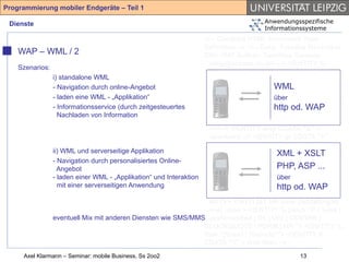 Programmierung mobiler Endgeräte – Teil 1

 Dienste                                                                          Anwendungsspezifische
                                                                                  Informationssysteme
                                                                 <!-- Compact HTML Document Type
                                                                 Definition --> <!-- Date: Tuesday November
    WAP – WML / 2                                                25th 1997 Author: Tomihisa Kamada
                                                                 <tomy@access.co.jp> --> <!ENTITY %
    Szenarios:
                                                                 HTML.Version "-//W3C//DTD Compact HTML
               i) standalone WML                                 1.0 Draft//EN" > <!--Deprecated Features
               - Navigation durch online-Angebot                                         WML
                                                                 Switch =====--> <!ENTITY %
               - laden eine WML - „Applikation“                  HTML.Deprecated "INCLUDE"> <!ENTITY %
                                                                                         über
                                                                 Content-Type "CDATA"> <!ENTITY % HTTP-
               - Informationsservice (durch zeitgesteuertes                              http od. WAP
                 Nachladen von Information                       Method "GET | POST"> <!ENTITY % URL
                                                                 "CDATA"> <!-- Parameter Entities --> <!
                                                                 ====--> <!ENTITY amp CDATA "&" --
                                                                 ampersand --> <!ENTITY gt CDATA ">" --
                                                                 greater than --> <!ENTITY lt CDATA "<" --
               ii) WML und serverseitige Applikation             less than --> <!ENTITY XML + XSLT
                                                                                          % phrase "DFN"> <!
               - Navigation durch personalisiertes Online-       ENTITY % special "A | IMG | BR "> <!
                 Angebot                                         ENTITY % form "INPUT | SELECT | ...
                                                                                          PHP, ASP
               - laden einer WML - „Applikation“ und Interaktion TEXTAREA"> <!ENTITY % text "#PCDATA |
                                                                                          über
                 mit einer serverseitigen Anwendung                                       http od. WAP
                                                                 %phrase | %special | %form"> <!ELEMENT
                                                                 (%phrase) - - (%text)*> <!ELEMENT BR - O
                                                                 EMPTY> <!ATTLIST BR clear (left|all|right|
                                                                 none) none > <!ENTITY % block "P | %list |
               eventuell Mix mit anderen Diensten wie SMS/MMS%preformatted | DL | DIV | CENTER |
                                                                 BLOCKQUOTE | FORM | HR "> <!ENTITY %
                                                                 flow "(%text | %block)*"> <!ENTITY lt
                                                                 CDATA "<" -- less than -->
     Axel Klarmann – Seminar: mobile Business, Ss 2oo2                                       13
 