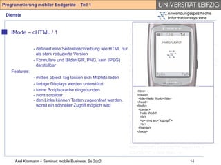 Programmierung mobiler Endgeräte – Teil 1

 Dienste                                                                           Anwendungsspezifische
                                                                                   Informationssysteme
                                                               <!-- Compact HTML Document Type
                                                               Definition --> <!-- Date: Tuesday November
    iMode – cHTML / 1                                          25th 1997 Author: Tomihisa Kamada
                                                               <tomy@access.co.jp> --> <!ENTITY %
                                                               HTML.Version "-//W3C//DTD Compact HTML
              - definiert eine Seitenbeschreibung wie HTML nur 1.0 Draft//EN" > <!--Deprecated Features
                als stark reduzierte Version                   Switch =====--> <!ENTITY %
              - Formulare und Bilder(GIF, PNG, kein JPEG)      HTML.Deprecated "INCLUDE"> <!ENTITY %
                darstellbar                                    Content-Type "CDATA"> <!ENTITY % HTTP-
    Features:                                                  Method "GET | POST"> <!ENTITY % URL
              - mittels object Tag lassen sich MIDlets laden   "CDATA"> <!-- Parameter Entities --> <!
                                                               ====--> <!ENTITY amp CDATA "&" --
              - farbige Displays werden unterstützt
                                                               ampersand --> <!ENTITY gt CDATA ">" --
              - keine Scriptsprache eingebunden                greater than --> <!ENTITY lt CDATA "<" --
                                                                   <html>
              - nicht scrollbar                                less<head> -->World</title> % phrase "DFN"> <!
                                                                     than         <!ENTITY
                                                                    <title>Hello
              - den Links können Tasten zugeordnet werden,     ENTITY % special "A | IMG | BR "> <!
                                                                   </head>
                womit ein schneller Zugriff möglich wird           <body>
                                                               ENTITY % form "INPUT | SELECT |
                                                                    <center>
                                                               TEXTAREA"> <!ENTITY % text "#PCDATA |
                                                                      Hello World!
                                                               %phrase | %special | %form"> <!ELEMENT
                                                                      <br>
                                                               (%phrase) - src=“logo.gif"> <!ELEMENT BR - O
                                                                      <p><img
                                                                      <br>
                                                                                 - (%text)*>
                                                               EMPTY> <!ATTLIST BR clear (left|all|right|
                                                                    </center>
                                                                   </body>
                                                               none) none > <!ENTITY % block "P | %list |
                                                               %preformatted | DL | DIV | CENTER |
                                                               BLOCKQUOTE | FORM | HR "> <!ENTITY %
                                                               flow "(%text | %block)*"> <!ENTITY lt
                                                               CDATA "<" -- less than -->
     Axel Klarmann – Seminar: mobile Business, Ss 2oo2                                        14
 
