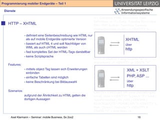 Programmierung mobiler Endgeräte – Teil 1

 Dienste                                                                         Anwendungsspezifische
                                                                                 Informationssysteme
                                                                <!-- Compact HTML Document Type
                                                                Definition --> <!-- Date: Tuesday November
    HTTP – XHTML                                                25th 1997 Author: Tomihisa Kamada
                                                                <tomy@access.co.jp> --> <!ENTITY %
                                                                HTML.Version "-//W3C//DTD Compact HTML
               - definiert eine Seitenbeschreibung wie HTML nur 1.0 Draft//EN" > <!--Deprecated Features
                 als auf mobile Endgeräte optimierte Version                            XHTML
                                                                Switch =====--> <!ENTITY %
               - basiert auf HTML 4 und soll Nachfolger von     HTML.Deprecated "INCLUDE"> <!ENTITY %
                                                                                        über
                 WML als auch cHTML werden                      Content-Type "CDATA"> <!ENTITY % HTTP-
                                                                                        http
               - fast komplettes Set der HTML-Tags darstellbar Method "GET | POST"> <!ENTITY % URL
               - keine Scriptsprache                            "CDATA"> <!-- Parameter Entities --> <!
                                                                ====--> <!ENTITY amp CDATA "&" --
                                                                ampersand --> <!ENTITY gt CDATA ">" --
    Features:
                                                                greater than --> <!ENTITY lt CDATA "<" --
               - mittels object Tag lassen sich Erweiterungen   less than --> <!ENTITY XML + XSLT
                                                                                         % phrase "DFN"> <!
                 einbinden                                      ENTITY % special "A | IMG | BR "> <!
               - einfache Tabellen sind möglich                 ENTITY % form "INPUT | SELECT | ...
                                                                                         PHP, ASP
               - keine Beschränkung bei Bildauswahl                                      über
                                                                TEXTAREA"> <!ENTITY % text "#PCDATA |
                                                                                         http
                                                                %phrase | %special | %form"> <!ELEMENT
                                                                (%phrase) - - (%text)*> <!ELEMENT BR - O
    Szenarios:                                                  EMPTY> <!ATTLIST BR clear (left|all|right|
               aufgrund der Ähnlichkeit zu HTML gelten die      none) none > <!ENTITY % block "P | %list |
               dortigen Aussagen                                %preformatted | DL | DIV | CENTER |
                                                                BLOCKQUOTE | FORM | HR "> <!ENTITY %
                                                                flow "(%text | %block)*"> <!ENTITY lt
                                                                CDATA "<" -- less than -->
     Axel Klarmann – Seminar: mobile Business, Ss 2oo2                                      16
 