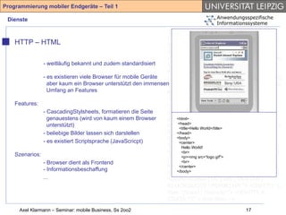 Programmierung mobiler Endgeräte – Teil 1

 Dienste                                                                           Anwendungsspezifische
                                                                                   Informationssysteme
                                                               <!-- Compact HTML Document Type
                                                               Definition --> <!-- Date: Tuesday November
    HTTP – HTML                                                25th 1997 Author: Tomihisa Kamada
                                                               <tomy@access.co.jp> --> <!ENTITY %
                                                               HTML.Version "-//W3C//DTD Compact HTML
               - weitläufig bekannt und zudem standardisiert   1.0 Draft//EN" > <!--Deprecated Features
                                                               Switch =====--> <!ENTITY %
               - es existieren viele Browser für mobile Geräte HTML.Deprecated "INCLUDE"> <!ENTITY %
                 aber kaum ein Browser unterstützt den immensenContent-Type "CDATA"> <!ENTITY % HTTP-
                 Umfang an Features                            Method "GET | POST"> <!ENTITY % URL
                                                               "CDATA"> <!-- Parameter Entities --> <!
    Features:                                                  ====--> <!ENTITY amp CDATA "&" --
               - CascadingStylsheets, formatieren die Seite    ampersand --> <!ENTITY gt CDATA ">" --
                 genauestens (wird von kaum einem Browser      greater than --> <!ENTITY lt CDATA "<" --
                                                                   <html>
                 unterstützt)                                  less<head> -->World</title> % phrase "DFN"> <!
                                                                     than
                                                                    <title>Hello
                                                                                  <!ENTITY
               - beliebige Bilder lassen sich darstellen       ENTITY % special "A | IMG | BR "> <!
                                                                   </head>
                                                                   <body>
                                                               ENTITY % form "INPUT | SELECT |
               - es existiert Scriptsprache (JavaScricpt)           <center>
                                                               TEXTAREA"> <!ENTITY % text "#PCDATA |
                                                                      Hello World!
    Szenarios:                                                 %phrase | %special | %form"> <!ELEMENT
                                                                      <br>
                                                               (%phrase) - src=“logo.gif"> <!ELEMENT BR - O
                                                                      <p><img
                                                                                 - (%text)*>
               - Browser dient als Frontend                           <br>
                                                               EMPTY> <!ATTLIST BR clear (left|all|right|
                                                                    </center>
               - Informationsbeschaffung                           </body>
                                                               none) none > <!ENTITY % block "P | %list |
               ...                                             %preformatted | DL | DIV | CENTER |
                                                               BLOCKQUOTE | FORM | HR "> <!ENTITY %
                                                               flow "(%text | %block)*"> <!ENTITY lt
                                                               CDATA "<" -- less than -->
     Axel Klarmann – Seminar: mobile Business, Ss 2oo2                                        17
 