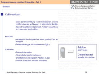Programmierung mobiler Endgeräte – Teil 1

 Dienste                                                                            Anwendungsspezifische
                                                                                    Informationssysteme
                                                                  <!-- Compact HTML Document Type
                                                                  Definition --> <!-- Date: Tuesday November
    Cellbroadcast                                                 25th 1997 Author: Tomihisa Kamada
                                                                  <tomy@access.co.jp> --> <!ENTITY %
                                                                  HTML.Version "-//W3C//DTD Compact HTML
               - dient der Übermittlung von Informationen an eine1.0 Draft//EN" > <!--Deprecated Features
                 größere Anzahl an Nutzern -> abonnierte Kanäle Switch =====--> <!ENTITY %
               - keine Interaktionsmöglichkeit, Nutzen besteht nurHTML.Deprecated "INCLUDE"> <!ENTITY %
                 im Lesen der Nachrichten                         Content-Type "CDATA"> <!ENTITY % HTTP-
                                                                  Method "GET | POST"> <!ENTITY % URL
                                                                  "CDATA"> <!-- Parameter Entities --> <!
    Features:                                                     ====--> <!ENTITY amp CDATA "&" --
               - ermöglicht das Ansprechen einer großen Zahl an ampersand --> <!ENTITY gt CDATA ">" --
                 Nutzern                                          greater than --> <!ENTITY lt CDATA "<" --
                                                                  less than --> <!ENTITY % phrase "DFN"> <!
               - Zellenabhängige Informationen möglich
                                                                  ENTITY % special "A | IMG | BR "> <!
                                                                                          Telefon
                                                                  ENTITY % form "INPUT | SELECT |
    Szenarios:                                                                            abonnieren
                                                                  TEXTAREA"> <!ENTITY % text "#PCDATA |
               - Börseninformation                                %phrase | %special | %form"> <!ELEMENT
               - Veranstaltungsinformationen                                              Cellbroadcast
                                                                  (%phrase) - - (%text)*> <!ELEMENT BR - O
               - Darstellen und eingeben Position (LBS)           EMPTY> <!ATTLIST BR clear (left|all|right|
                                                                                          aktuelle Information
                                                                  none) none > <!ENTITY % block "P | %list |
               - weitere Szenarios werden entstehen
                                                                  %preformatted | DL | DIV | CENTER |
                                                                  BLOCKQUOTE | FORM | HR "> <!ENTITY %
                                                                  flow "(%text | %block)*"> <!ENTITY lt
                                                                  CDATA "<" -- less than -->
     Axel Klarmann – Seminar: mobile Business, Ss 2oo2                                         19
 