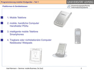 Programmierung mobiler Endgeräte – Teil 1

 Plattformen & Geräteklassen                             Anwendungsspezifische
                                                         Informationssysteme




      1. Mobile Telefone

      2. mobile, handliche Computer
         Handhelds/ PDAs

      3. intelligente mobile Telefone
         Smartphones

      4. Tragbare oder nichtstationäre Computer
         Notebooks/ Webpads




     Axel Klarmann – Seminar: mobile Business, Ss 2oo2             2
 