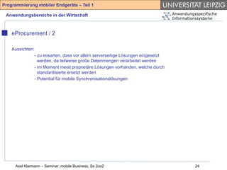 Programmierung mobiler Endgeräte – Teil 1

 Anwendungsbereiche in der Wirtschaft                                            Anwendungsspezifische
                                                                                 Informationssysteme



    eProcurement / 2

    Aussichten:
               - zu erwarten, dass vor allem serverseitige Lösungen eingesetzt
                 werden, da teilweise große Datenmengen verarbeitet werden
               - im Moment meist proprietäre Lösungen vorhanden, welche durch
                 standardisierte ersetzt werden
               - Potential für mobile Synchronisationslösungen




     Axel Klarmann – Seminar: mobile Business, Ss 2oo2                                     24
 