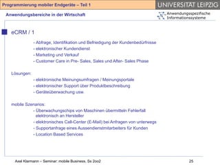 Programmierung mobiler Endgeräte – Teil 1

 Anwendungsbereiche in der Wirtschaft                                              Anwendungsspezifische
                                                                                   Informationssysteme



    eCRM / 1
                - Abfrage, Identifikation und Befriedigung der Kundenbedürfnisse
                - elektronischer Kundendienst
                - Marketing und Verkauf
                - Customer Care in Pre- Sales, Sales und After- Sales Phase

    Lösungen:
                - elektronische Meinungsumfragen / Meinungsportale
                - elektronischer Support über Produktbeschreibung
                - Geräteüberwachung usw.

    mobile Szenarios:
              - Überwachungschips von Maschinen übermitteln Fehlerfall
                elektronisch an Hersteller
              - elektronisches Call-Center (E-Mail) bei Anfragen von unterwegs
              - Supportanfrage eines Aussendienstmitarbeiters für Kunden
              - Location Based Services




     Axel Klarmann – Seminar: mobile Business, Ss 2oo2                                       25
 