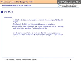 Programmierung mobiler Endgeräte – Teil 1

 Anwendungsbereiche in der Wirtschaft                                               Anwendungsspezifische
                                                                                    Informationssysteme



    eCRM / 2

    Aussichten:
               - mobile Geräteüberwachung sicher nur durch Anwendung auf Endgerät
                 möglich
               - Möglichkeit Großteil von bisherigen Lösungen zu adaptieren
               - für Location Based Services (LBS) fehlen teilweise technische Lösungen
                 stellt aber einen wichtigen Punkt im eService dar

               - die Sprachkommunikation ist in diesem Bereich immens, deswegen
                 werden vor allem Sprachdienste hier weiterhin eine große Rolle spielen




     Axel Klarmann – Seminar: mobile Business, Ss 2oo2                                        26
 