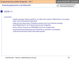 Programmierung mobiler Endgeräte – Teil 1

 Anwendungsbereiche in der Wirtschaft                                             Anwendungsspezifische
                                                                                  Informationssysteme



    eSCM / 2

    Aussichten:
               - mobile Lösungen dienen weiterhin vor allem den anderen Teilbereichen und sorgen
                 dafür, das Prozesskette flüssig läuft
               - aufgrund des steuernden Charakters werden eher Push-Dienste benötigt
                 gute Möglichkeit für die Programmierung der Endgeräte
               - sicher werden Dienste wie SMS/MMS auch hier eingebunden
               - es gilt besondere Beachtung der Sicherheit zu schenken, da teilweise
                 unternehmensinterne Daten übermittelt werden




     Axel Klarmann – Seminar: mobile Business, Ss 2oo2                                       28
 