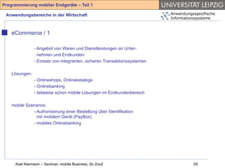 Programmierung mobiler Endgeräte – Teil 1

 Anwendungsbereiche in der Wirtschaft                                       Anwendungsspezifische
                                                                            Informationssysteme



    eCommerce / 1

                - Angebot von Waren und Dienstleistungen an Unter-
                  nehmen und Endkunden
                - Einsatz von integrierten, sicheren Transaktionssystemen

    Lösungen:
                - Onlineshops, Onlinekataloge
                - Onlinebanking
                - teilweise schon mobile Lösungen im Endkundenbereich

    mobile Szenarios:
              - Authorisierung einer Bestellung über Identifikation
                mit mobilem Gerät (PayBox)
              - mobiles Onlinebanking




     Axel Klarmann – Seminar: mobile Business, Ss 2oo2                                29
 