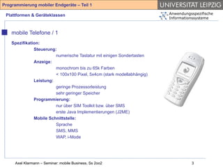 Programmierung mobiler Endgeräte – Teil 1

 Plattformen & Geräteklassen                                             Anwendungsspezifische
                                                                         Informationssysteme



    mobile Telefone / 1
    Spezifikation:
               Steuerung:
                         numerische Tastatur mit einigen Sondertasten
               Anzeige:
                         monochrom bis zu 65k Farben
                         < 100x100 Pixel, 5x4cm (stark modellabhängig)
               Leistung:
                         geringe Prozessorleistung
                         sehr geringer Speicher
               Programmierung:
                         nur über SIM Toolkit bzw. über SMS
                         erste Java Implementierungen (J2ME)
               Mobile Schnittstelle:
                         Sprache
                         SMS, MMS
                         WAP, i-Mode




     Axel Klarmann – Seminar: mobile Business, Ss 2oo2                             3
 