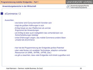 Programmierung mobiler Endgeräte – Teil 1

 Anwendungsbereiche in der Wirtschaft                                                     Anwendungsspezifische
                                                                                          Informationssysteme



    eCommerce / 2

    Aussichten:
               - wie bisher wird Consumermarkt Vorreiter sein
               - trägt die größten Hoffnungen in sich
               - Erfolg hängt von den Plattformen ab und der
                 Ergonomie der Anwendungen
               - am Erfolg ist aber auch maßgeblich das vorhandensein von
                 Sicherheitslösungen beteiligt
               - erste Erfahrungen zeigen, das mobile Commerce andere Ideen
                 umsetzt als eCommerce



               - hier hat die Programmierung der Endgeräte großes Potential
               - aber viele Nutzer mit veralteter Technologie, adaption vorhander
                 Ressourcen an (WML, XHTML, cHTML usw.)
               - es gilt zu beachten, dass viele Endgeräte nicht direkt zugreifbar sind




     Axel Klarmann – Seminar: mobile Business, Ss 2oo2                                              30
 