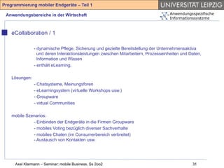 Programmierung mobiler Endgeräte – Teil 1

 Anwendungsbereiche in der Wirtschaft                                                Anwendungsspezifische
                                                                                     Informationssysteme



    eCollaboration / 1

                - dynamische Pflege, Sicherung und gezielte Bereitstellung der Unternehmensaktiva
                  und deren Interaktionsleistungen zwischen Mitarbeitern, Prozesseinheiten und Daten,
                  Information und Wissen
                - enthält eLearning,

    Lösungen:
                - Chatsysteme, Meinungsforen
                - eLearningsystem (virtuelle Workshops usw.)
                - Groupware
                - virtual Communities

    mobile Szenarios:
              - Einbinden der Endgeräte in die Firmen Groupware
              - mobiles Voting bezüglich diverser Sachverhalte
              - mobiles Chaten (im Consumerbereich verbreitet)
              - Austausch von Kontakten usw.




     Axel Klarmann – Seminar: mobile Business, Ss 2oo2                                          31
 