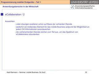 Programmierung mobiler Endgeräte – Teil 1

 Anwendungsbereiche in der Wirtschaft                                               Anwendungsspezifische
                                                                                    Informationssysteme



    eCollaboration / 2

    Aussichten:
               - viele Lösungen existieren schon auf Basis der vorhanden Dienste
               - weiterhin ein treibendes Element für das mobile Business aufgrund der Möglichkeit an
                 jedem Ort Informationen auszutauschen
               - die vorherschenden Dienste reichen zum Teil aus, um das Spektrum von
                 eCollaboration abzudecken




     Axel Klarmann – Seminar: mobile Business, Ss 2oo2                                          32
 