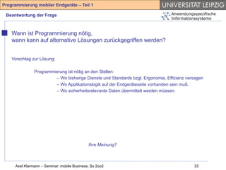 Programmierung mobiler Endgeräte – Teil 1

 Beantwortung der Frage                                                         Anwendungsspezifische
                                                                                Informationssysteme



    Wann ist Programmierung nötig,
    wann kann auf alternative Lösungen zurückgegriffen werden?


    Vorschlag zur Lösung:

               Programmierung ist nötig an den Stellen:
                        – Wo bisherige Dienste und Standards bzgl. Ergonomie, Effizienz versagen
                        – Wo Applikationslogik auf der Endgeräteseite vorhanden sein muß.
                        – Wo sicherheitsrelevante Daten übermittelt werden müssen.




                                             Ihre Meinung?



     Axel Klarmann – Seminar: mobile Business, Ss 2oo2                                     33
 