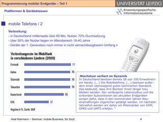 Programmierung mobiler Endgeräte – Teil 1

 Plattformen & Geräteklassen                                                             Anwendungsspezifische
                                                                                         Informationssysteme



    mobile Telefone / 2
    Verbreitung:
    - in Deutschland mittlerweile über 60 Mio. Nutzer, 70% Durchsetzung
    - über 50% der Nutzer liegen im Altersbereich 18-40 Jahre
    - Geräte der 1. Generation noch immer in nicht vernachlässigbarem Umfang im Umlauf




                                                         „Wachstum verliert an Dynamik
                                                         In Deutschland besitzen bereits 58 von 100 Einwohnern
                                                         ein Handy. (...) Die Mobiltelefone, (...) besitzen außer-
                                                         dem einen überwiegend guten technischen Standard.
                                                         Das bedeutet, dass ihre Besitzer ihnen länger treu
                                                         bleiben werden. Der verlängerte Lebenszyklus und die
                                                         sinkenden Subventionen bei aktuellen Endgeräten
                                                         sorgen dafür, dass in den kommenden Jahren Neu-
                                                         anschaffungen zögerlicher getätigt werden. Im nächsten
                                                         Jahrzehnt werden wir daher ein Miteinander von GSM,
                                                         GPRS und UMTS erleben. “


     Axel Klarmann – Seminar: mobile Business, Ss 2oo2                                                4
 
