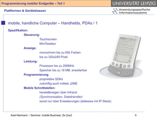 Programmierung mobiler Endgeräte – Teil 1

 Plattformen & Geräteklassen                                                     Anwendungsspezifische
                                                                                 Informationssysteme



    mobile, handliche Computer – Handhelds, PDAs / 1
    Spezifikation:
               Steuerung:
                         Touchscreen
                         MiniTastatur
               Anzeige:
                         monochrom bis zu 65k Farben
                         bis zu 320x240 Pixel
               Leistung:
                         Prozessor bis zu 200MHz
                         Speicher bis zu 16 MB, erweiterbar
               Programmierung
                         proprietäre SDKs
                         zukünftig auch mittels J2ME
               Mobile Schnittstellen:
                         herstellereigen über Infrarot
                         (Synchronisation, Dateitransfer)
                         sonst nur über Erweiterungen (teilweise mit IP Stack)



     Axel Klarmann – Seminar: mobile Business, Ss 2oo2                                     5
 