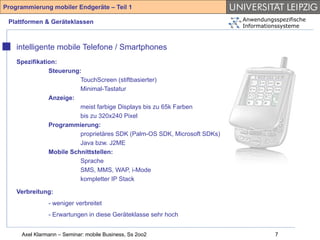 Programmierung mobiler Endgeräte – Teil 1

 Plattformen & Geräteklassen                                              Anwendungsspezifische
                                                                          Informationssysteme



    intelligente mobile Telefone / Smartphones
    Spezifikation:
               Steuerung:
                         TouchScreen (stiftbasierter)
                         Minimal-Tastatur
               Anzeige:
                         meist farbige Displays bis zu 65k Farben
                         bis zu 320x240 Pixel
               Programmierung:
                         proprietäres SDK (Palm-OS SDK, Microsoft SDKs)
                         Java bzw. J2ME
               Mobile Schnittstellen:
                         Sprache
                         SMS, MMS, WAP, i-Mode
                         kompletter IP Stack

    Verbreitung:
               - weniger verbreitet
               - Erwartungen in diese Geräteklasse sehr hoch


     Axel Klarmann – Seminar: mobile Business, Ss 2oo2                              7
 