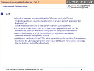 Programmierung mobiler Endgeräte – Teil 1

 Plattformen & Geräteklassen                                                       Anwendungsspezifische
                                                                                   Informationssysteme



    Fazit
               - einhellige Meinung, „mobilen intelligenten Telefonen gehört die Zukunft“
               - Verbreitungsrate von neuen Endgeräten sinkt im privaten Bereich gegenüber den
                 letzten Jahren
               - innerbetrieblich sind mobile Geräte schon verbreitet (zumeist offline)
               - Sicherheit von allen Plattformen ist nur beschränkt gegeben bzw. nur zum Teil
                 standardisiert, allein die Kommunikationsprotokolle bergen Sicherheitsrisiken
               - nur mobile Computer ermöglichen intuitives und ergonomisches Arbeiten
                 aber die Klasse der Smartphones holt auf
               - die Leistung von Smartphones/PDAs reicht noch nicht aus für komplexe Anwendungen
               - Bandbreite der Übertragungsnormen reicht bis zu 56 kBit/s im Fernbereich, zukünftige
                 Standards bieten weit größere Bandbreite




     Axel Klarmann – Seminar: mobile Business, Ss 2oo2                                         9
 