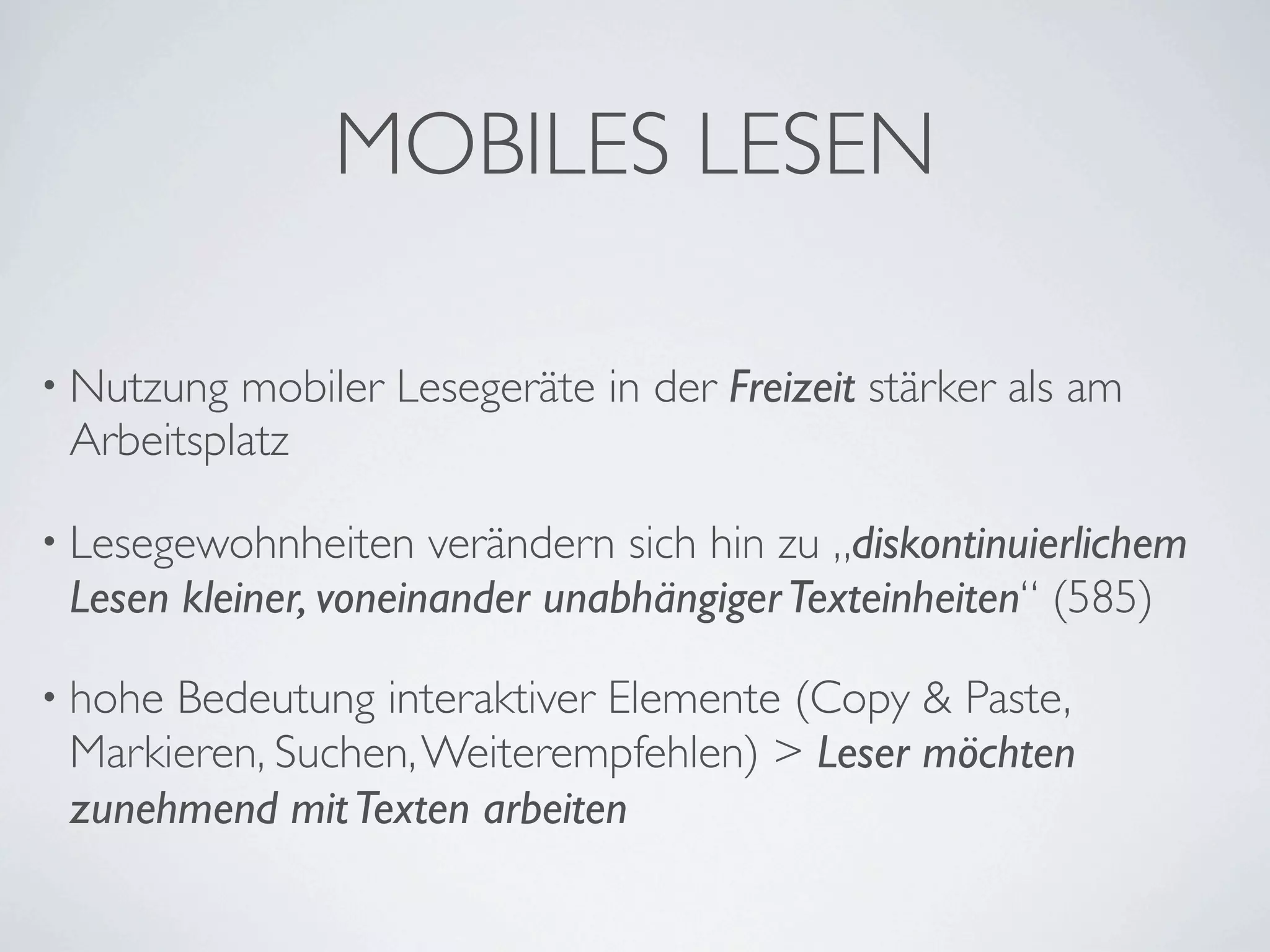 MOBILES LESEN

• Nutzung mobiler Lesegeräte in der Freizeit stärker als am
 Arbeitsplatz

• Lesegewohnheiten    verändern sich hin zu „diskontinuierlichem
 Lesen kleiner, voneinander unabhängiger Texteinheiten“ (585)

• hoheBedeutung interaktiver Elemente (Copy & Paste,
 Markieren, Suchen, Weiterempfehlen) > Leser möchten
 zunehmend mit Texten arbeiten
 