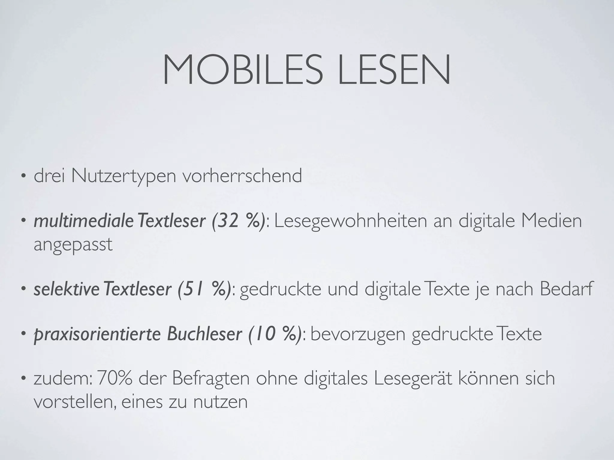MOBILES LESEN

•   drei Nutzertypen vorherrschend

•   multimediale Textleser (32 %): Lesegewohnheiten an digitale Medien
    angepasst

•   selektive Textleser (51 %): gedruckte und digitale Texte je nach Bedarf

•   praxisorientierte Buchleser (10 %): bevorzugen gedruckte Texte

•   zudem: 70% der Befragten ohne digitales Lesegerät können sich
    vorstellen, eines zu nutzen
 