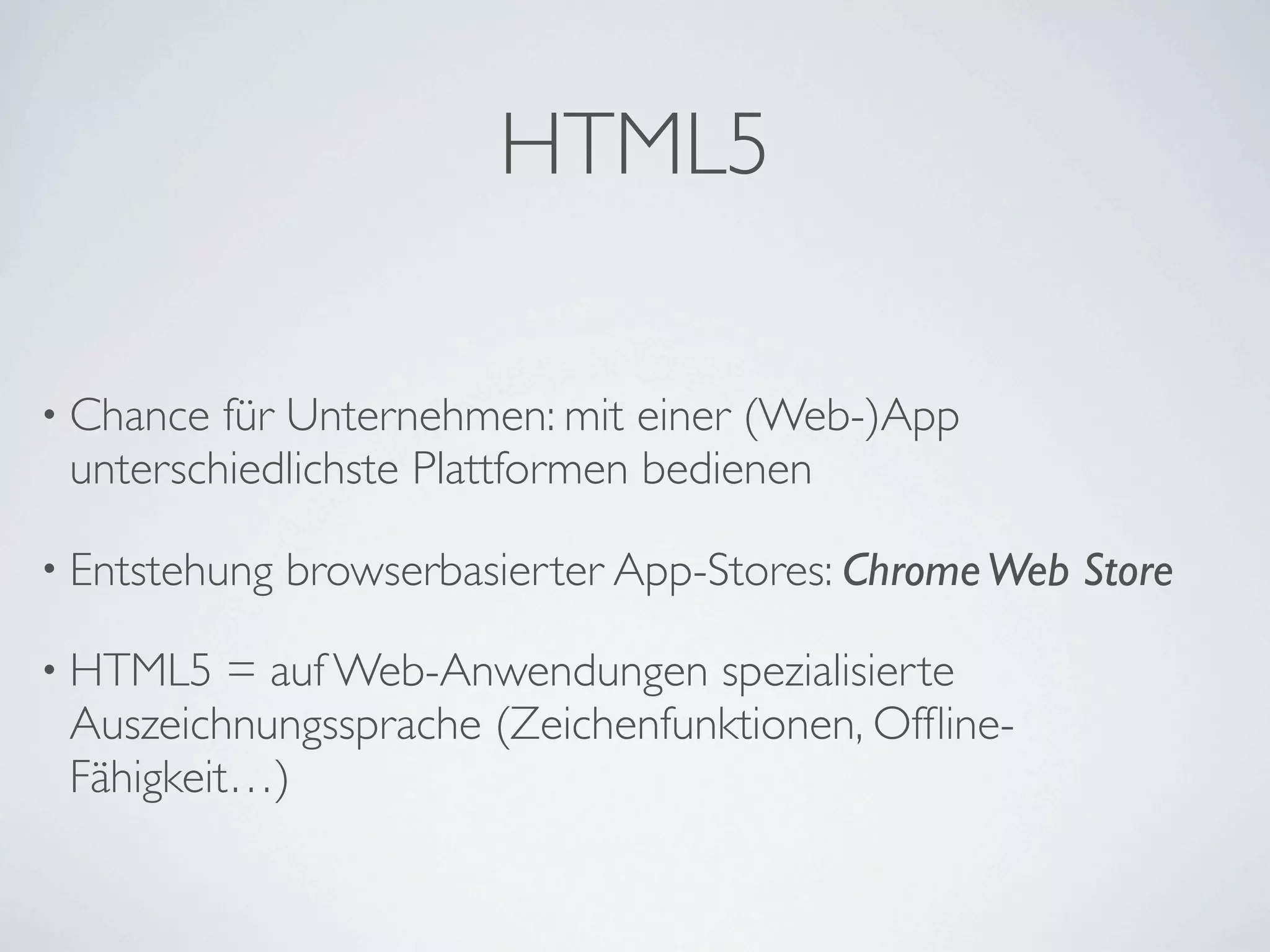 HTML5

• Chance für Unternehmen: mit einer (Web-)App
 unterschiedlichste Plattformen bedienen

• Entstehung   browserbasierter App-Stores: Chrome Web Store

• HTML5   = auf Web-Anwendungen spezialisierte
 Auszeichnungssprache (Zeichenfunktionen, Ofﬂine-
 Fähigkeit…)
 