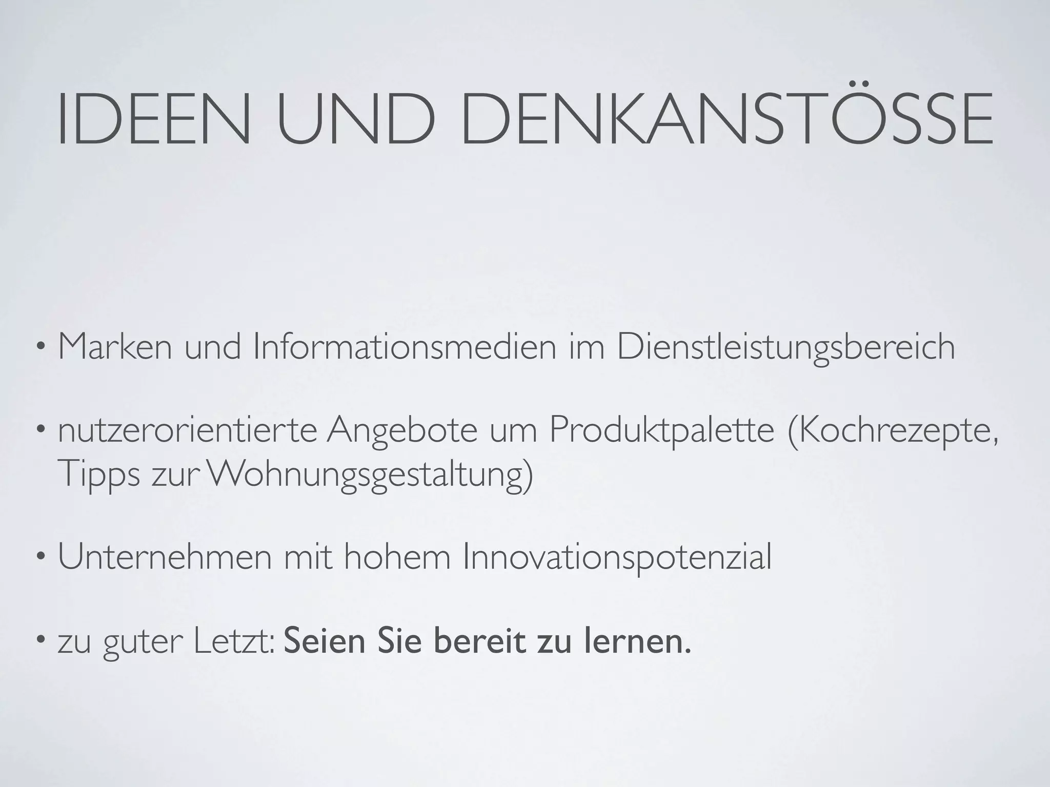 IDEEN UND DENKANSTÖSSE

• Marken    und Informationsmedien im Dienstleistungsbereich

• nutzerorientierte Angebote
                           um Produktpalette (Kochrezepte,
 Tipps zur Wohnungsgestaltung)

• Unternehmen      mit hohem Innovationspotenzial

• zu   guter Letzt: Seien Sie bereit zu lernen.
 