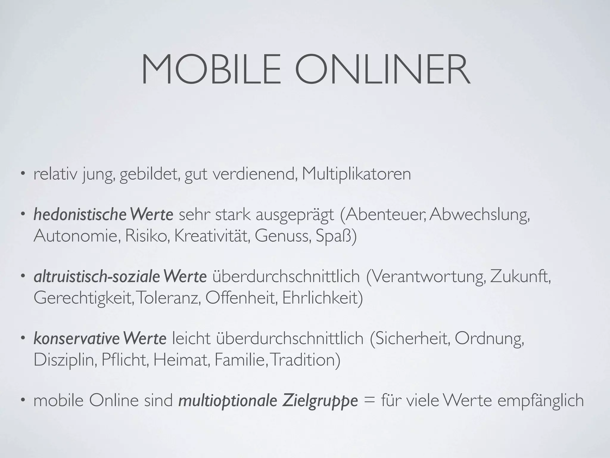 MOBILE ONLINER

•   relativ jung, gebildet, gut verdienend, Multiplikatoren

•   hedonistische Werte sehr stark ausgeprägt (Abenteuer, Abwechslung,
    Autonomie, Risiko, Kreativität, Genuss, Spaß)

•   altruistisch-soziale Werte überdurchschnittlich (Verantwortung, Zukunft,
    Gerechtigkeit, Toleranz, Offenheit, Ehrlichkeit)

•   konservative Werte leicht überdurchschnittlich (Sicherheit, Ordnung,
    Disziplin, Pﬂicht, Heimat, Familie, Tradition)

•   mobile Online sind multioptionale Zielgruppe = für viele Werte empfänglich
 