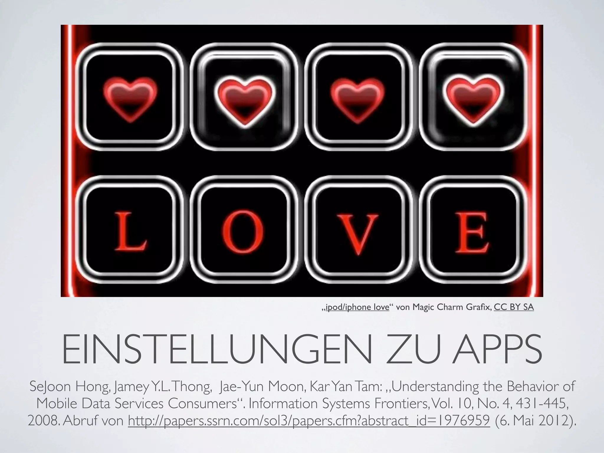 „ipod/iphone love“ von Magic Charm Graﬁx, CC BY SA




     EINSTELLUNGEN ZU APPS
SeJoon Hong, Jamey Y.L. Thong, Jae-Yun Moon, Kar Yan Tam: „Understanding the Behavior of
 Mobile Data Services Consumers“. Information Systems Frontiers, Vol. 10, No. 4, 431-445,
2008. Abruf von http://papers.ssrn.com/sol3/papers.cfm?abstract_id=1976959 (6. Mai 2012).
 