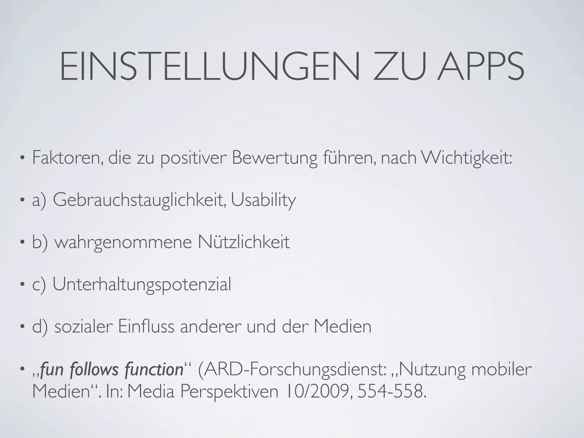 EINSTELLUNGEN ZU APPS

•   Faktoren, die zu positiver Bewertung führen, nach Wichtigkeit:

•   a) Gebrauchstauglichkeit, Usability

•   b) wahrgenommene Nützlichkeit

•   c) Unterhaltungspotenzial

•   d) sozialer Einﬂuss anderer und der Medien

•   „fun follows function“ (ARD-Forschungsdienst: „Nutzung mobiler
    Medien“. In: Media Perspektiven 10/2009, 554-558.
 