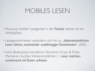 MOBILES LESEN

• Nutzung mobiler Lesegeräte in der Freizeit stärker als am
 Arbeitsplatz

• Lesegewohnheiten    verändern sich hin zu „diskontinuierlichem
 Lesen kleiner, voneinander unabhängiger Texteinheiten“ (585)

• hoheBedeutung interaktiver Elemente (Copy & Paste,
 Markieren, Suchen, Weiterempfehlen) > Leser möchten
 zunehmend mit Texten arbeiten
 