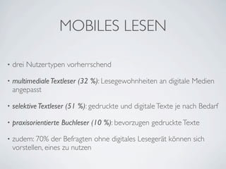 MOBILES LESEN

•   drei Nutzertypen vorherrschend

•   multimediale Textleser (32 %): Lesegewohnheiten an digitale Medien
    angepasst

•   selektive Textleser (51 %): gedruckte und digitale Texte je nach Bedarf

•   praxisorientierte Buchleser (10 %): bevorzugen gedruckte Texte

•   zudem: 70% der Befragten ohne digitales Lesegerät können sich
    vorstellen, eines zu nutzen
 