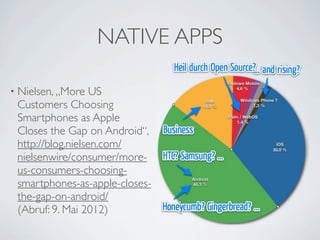 NATIVE APPS
                                                              Symbian
                                                               1.4 %

                                             Windows Mobile
                                                 4.6 %
• Nielsen, „More   US
                                     RIM           Windows Phone 7
 Customers Choosing                 14.9 %              1.3 %


 Smartphones as Apple                         Palm / WebOS
                                                  1.4 %

 Closes the Gap on Android“,
 http://blog.nielsen.com/                                          iOS
                                                                  30.0 %

 nielsenwire/consumer/more-
 us-consumers-choosing-         Android
 smartphones-as-apple-closes-   46.3 %


 the-gap-on-android/
 (Abruf: 9. Mai 2012)
 