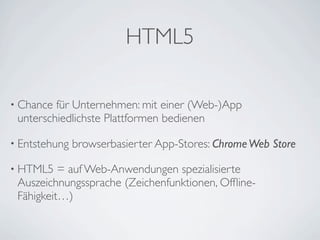 HTML5

• Chance für Unternehmen: mit einer (Web-)App
 unterschiedlichste Plattformen bedienen

• Entstehung   browserbasierter App-Stores: Chrome Web Store

• HTML5   = auf Web-Anwendungen spezialisierte
 Auszeichnungssprache (Zeichenfunktionen, Ofﬂine-
 Fähigkeit…)
 