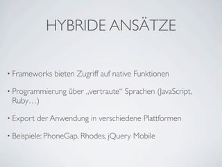 HYBRIDE ANSÄTZE

• Frameworks   bieten Zugriff auf native Funktionen

• Programmierung    über „vertraute“ Sprachen (JavaScript,
 Ruby…)

• Export   der Anwendung in verschiedene Plattformen

• Beispiele: PhoneGap, Rhodes, jQuery   Mobile
 