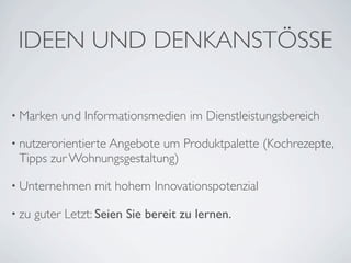 IDEEN UND DENKANSTÖSSE

• Marken    und Informationsmedien im Dienstleistungsbereich

• nutzerorientierte Angebote
                           um Produktpalette (Kochrezepte,
 Tipps zur Wohnungsgestaltung)

• Unternehmen      mit hohem Innovationspotenzial

• zu   guter Letzt: Seien Sie bereit zu lernen.
 