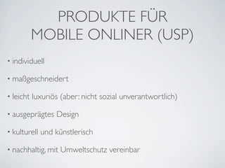 PRODUKTE FÜR
           MOBILE ONLINER (USP)
• individuell

• maßgeschneidert

• leicht   luxuriös (aber: nicht sozial unverantwortlich)

• ausgeprägtes    Design

• kulturell   und künstlerisch

• nachhaltig, mit   Umweltschutz vereinbar
 