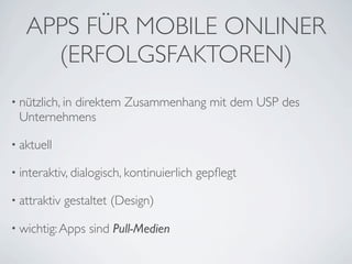 APPS FÜR MOBILE ONLINER
     (ERFOLGSFAKTOREN)
• nützlich, in
          direktem Zusammenhang mit dem USP des
 Unternehmens

• aktuell

• interaktiv, dialogisch, kontinuierlich   gepﬂegt

• attraktiv   gestaltet (Design)

• wichtig: Apps    sind Pull-Medien
 