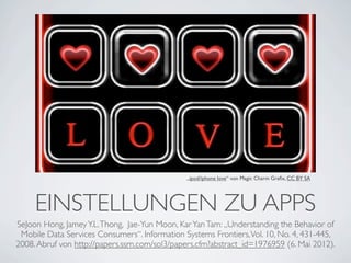 „ipod/iphone love“ von Magic Charm Graﬁx, CC BY SA




     EINSTELLUNGEN ZU APPS
SeJoon Hong, Jamey Y.L. Thong, Jae-Yun Moon, Kar Yan Tam: „Understanding the Behavior of
 Mobile Data Services Consumers“. Information Systems Frontiers, Vol. 10, No. 4, 431-445,
2008. Abruf von http://papers.ssrn.com/sol3/papers.cfm?abstract_id=1976959 (6. Mai 2012).
 
