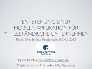 ENTSTEHUNG EINER
   MOBILEN APPLIKATION FÜR
MTTELSTÄNDISCHE UNTERNEHMEN
    Media-Day, Schloss Niederweis, 10. Mai 2012




     Björn Rohles, rohles@polybytes.de
    Präsentation online unter http://jorni.de
 