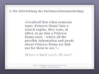 »I realized that when someone types ‚Princess Diana’ into a search engine, they want, in effect, to go into a Princess Diana store – where all the possible information and goods about Princess Diana are laid out for them to see.“« Bill Gross in Battelle (2006) „The Search“ Suche 2.0: Social Search zwischen Werbung und Information Theo Röhle – Universität Hamburg 3. Die Entwicklung des Suchmaschinenmarketings 