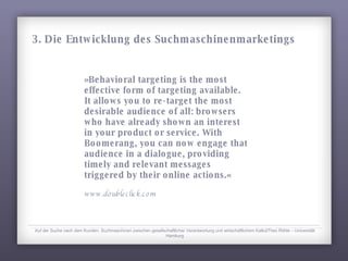 »Behavioral targeting is the most effective form of targeting available. It allows you to re-target the most desirable audience of all: browsers who have already shown an interest in your product or service. With Boomerang, you can now engage that audience in a dialogue, providing timely and relevant messages triggered by their online actions.« www.doubleclick.com Auf der Suche nach dem Kunden. Suchmaschinen zwischen gesellschaftlicher Verantwortung und wirtschaftlichem KalkülTheo Röhle – Universität Hamburg 3. Die Entwicklung des Suchmaschinenmarketings 