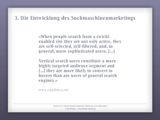 »When people search from a swicki-enabled site they are not only active, they are self-selected, self-filtered, and, in general, more sophisticated users. [...] Vertical search users constitute a more highly targeted audience segment and [...] they are more likely to convert to buyers than are users of general search engines.« www.eurekster.com Suche 2.0: Social Search zwischen Werbung und Information Theo Röhle – Universität Hamburg 3. Die Entwicklung des Suchmaschinenmarketings 