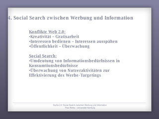 Konflikte Web 2.0: Kreativität – Gratisarbeit Interessen bedienen – Interessen ausspähen Öffentlichkeit – Überwachung  Social Search: Umdeutung von Informationsbedürfnissen in Konsumtionsbedürfnisse Überwachung von Nutzeraktivitäten zur Effektivierung des Werbe-Targetings Suche 2.0: Social Search zwischen Werbung und Information Theo Röhle – Universität Hamburg 4. Social Search zwischen Werbung und Information 