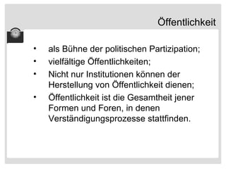 Öffentlichkeit als Bühne der politischen Partizipation; vielfältige Öffentlichkeiten; Nicht nur Institutionen können der Herstellung von Öffentlichkeit dienen; Öffentlichkeit ist die Gesamtheit jener Formen und Foren, in denen Verständigungsprozesse stattfinden. 