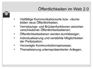 Öffentlichkeiten im Web 2.0 Vielfältige Kommunikationsorte bzw. -räume bilden neue Öffentlichkeiten; Vernetzungs- und Brückenfunktionen zwischen verschiedenen Öffentlichkeitsebenen; Öffentlichkeitsebenen werden durchlässiger; Individualisierung und verstärkte Möglichkeiten der Partizipation; Verzweigte Kommunikationsprozesse; Thematisierung unterrepräsentierter Anliegen. 
