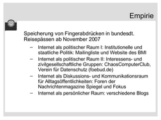 Empirie Speicherung von Fingerabdrücken in bundesdt. Reisepässen ab November 2007 Internet als politischer Raum I: Institutionelle und staatliche Politik: Mailingliste und Website des BMI Internet als politischer Raum II: Interessens- und zivilgesellschaftliche Gruppen: ChaosComputerClub, Verein für Datenschutz (foebud.de) Internet als Diskussions- und Kommunikationsraum für Alltagsöffentlichkeiten: Foren der Nachrichtenmagazine Spiegel und Fokus Internet als persönlicher Raum: verschiedene Blogs 