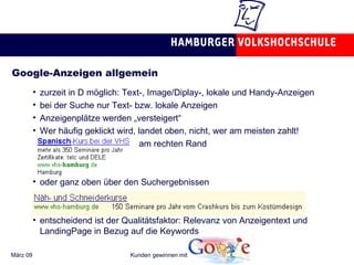 Google-Anzeigen allgemein zurzeit in D möglich: Text-, Image/Diplay-, lokale und Handy-Anzeigen bei der Suche nur Text- bzw. lokale Anzeigen Anzeigenplätze werden „versteigert“ Wer häufig geklickt wird, landet oben, nicht, wer am meisten zahlt! am rechten Rand oder ganz oben über den Suchergebnissen entscheidend ist der Qualitätsfaktor: Relevanz von Anzeigentext und LandingPage in Bezug auf die Keywords 