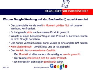 Warum Google-Werbung auf der Suchseite (!) so wirksam ist Der potenzielle Kunde wird  im Moment größter Not  mit unserer Werbung konfrontiert. Er hat gerade  aktiv  nach unserem Produkt gesucht. Wüsste er einen besseren Weg an das Produkt zu kommen, würde er nicht Google bemühen. Der Kunde vertraut Google, sonst würde er eine andere SM nutzen. Kein Medienbruch  – zwei Klicks und er hat gebucht! Der  Kontakt  ist  von exzellenter Qualität : Der  Kontakt  ist alles andere als zufällig, er  wurde gesucht . Der Kunde  interessiert sich für unser Produkt . Er interessiert sich sogar  genau jetzt  dafür.  