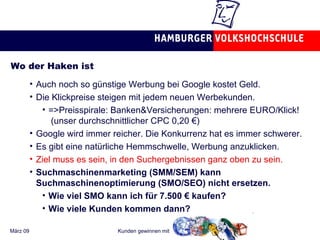 Wo der Haken ist Auch noch so günstige Werbung bei Google kostet Geld. Die Klickpreise steigen mit jedem neuen Werbekunden. =>Preisspirale: Banken&Versicherungen: mehrere EURO/Klick!  (unser durchschnittlicher CPC 0,20 €) Google wird immer reicher. Die Konkurrenz hat es immer schwerer. Es gibt eine natürliche Hemmschwelle, Werbung anzuklicken. Ziel muss es sein, in den Suchergebnissen ganz oben zu sein.  Suchmaschinenmarketing (SMM/SEM) kann Suchmaschinenoptimierung (SMO/SEO) nicht ersetzen. Wie viel SMO kann ich für 7.500 € kaufen? Wie viele Kunden kommen dann? 