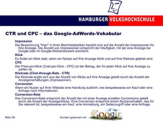 CTR und CPC – das Google-AdWords-Vokabular Impression Die Bezeichnung "Impr" in Ihren Berichtstatistiken bezieht sich auf die Anzahl der Impressionen für Ihre Anzeige. Die Anzahl von Impressionen entspricht der Häufigkeit, mit der eine Anzeige bei Google oder im Google-Werbenetzwerk erscheint. Klick Es findet ein Klick statt, wenn ein Nutzer auf Ihre Anzeige klickt und auf Ihre Website geleitet wird.  CPC Der Preis-pro-Klick (Cost-per-Click - CPC) ist der Betrag, der für jeden Klick auf Ihre Anzeige zu zahlen ist.  Klickrate (Click-through-Rate - CTR) Die Klickrate ergibt sich aus der Anzahl von Klicks auf Ihre Anzeige geteilt durch die Anzahl der Anzeigenschaltungen (Impressionen).  Conversion Wenn ein Nutzer auf Ihrer Website eine Handlung ausführt, wie beispielsweise ein Kauf oder eine Anfrage nach Informationen. Conversion-Rate Ihre Conversion-Rate entspricht der Anzahl der mit einer Anzeige erzielten Conversions geteilt durch die Anzahl der Anzeigenklicks. Eine Conversion entspricht einem Nutzerverhalten, das für Sie relevant ist, beispielsweise ein Kauf, eine Anmeldung, ein Seitenzugriff oder eine Anfrage.  